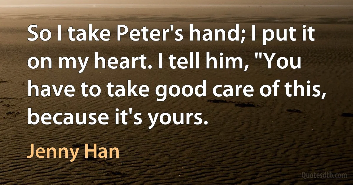 So I take Peter's hand; I put it on my heart. I tell him, "You have to take good care of this, because it's yours. (Jenny Han)