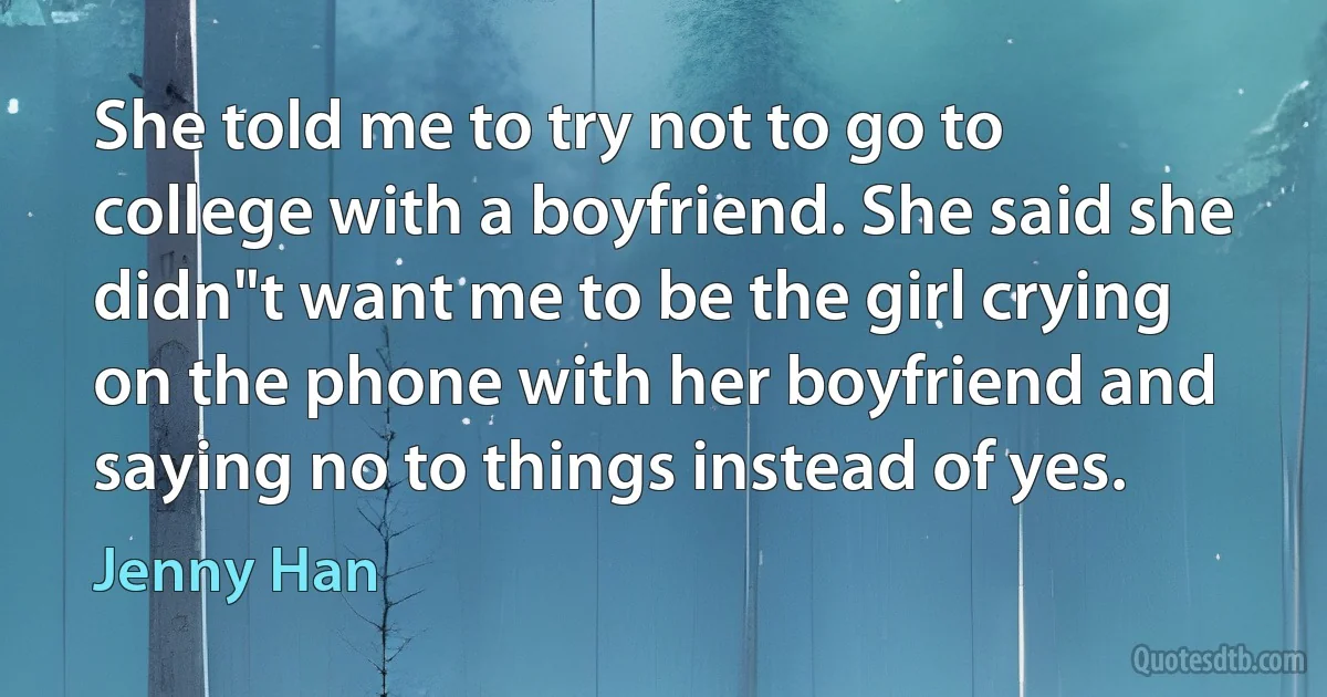 She told me to try not to go to college with a boyfriend. She said she didn"t want me to be the girl crying on the phone with her boyfriend and saying no to things instead of yes. (Jenny Han)