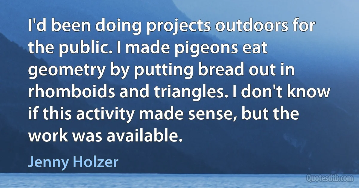 I'd been doing projects outdoors for the public. I made pigeons eat geometry by putting bread out in rhomboids and triangles. I don't know if this activity made sense, but the work was available. (Jenny Holzer)