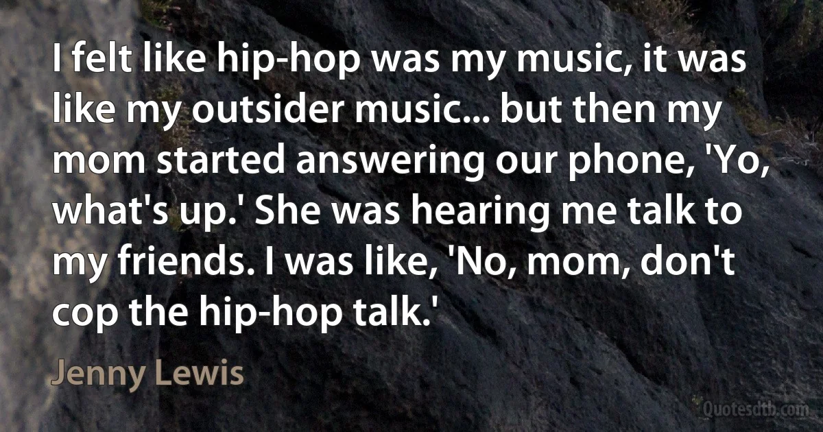 I felt like hip-hop was my music, it was like my outsider music... but then my mom started answering our phone, 'Yo, what's up.' She was hearing me talk to my friends. I was like, 'No, mom, don't cop the hip-hop talk.' (Jenny Lewis)