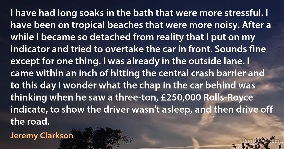 I have had long soaks in the bath that were more stressful. I have been on tropical beaches that were more noisy. After a while I became so detached from reality that I put on my indicator and tried to overtake the car in front. Sounds fine except for one thing. I was already in the outside lane. I came within an inch of hitting the central crash barrier and to this day I wonder what the chap in the car behind was thinking when he saw a three-ton, £250,000 Rolls-Royce indicate, to show the driver wasn't asleep, and then drive off the road. (Jeremy Clarkson)