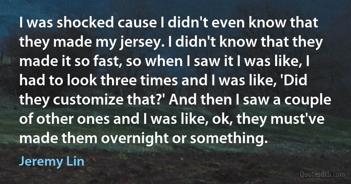 I was shocked cause I didn't even know that they made my jersey. I didn't know that they made it so fast, so when I saw it I was like, I had to look three times and I was like, 'Did they customize that?' And then I saw a couple of other ones and I was like, ok, they must've made them overnight or something. (Jeremy Lin)