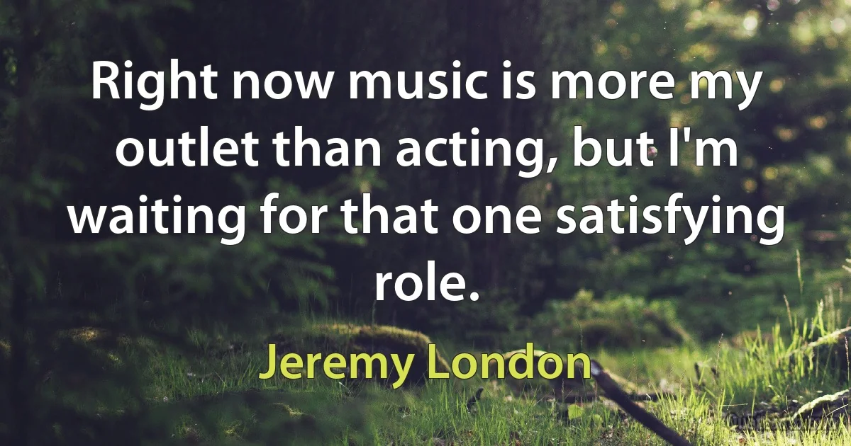 Right now music is more my outlet than acting, but I'm waiting for that one satisfying role. (Jeremy London)