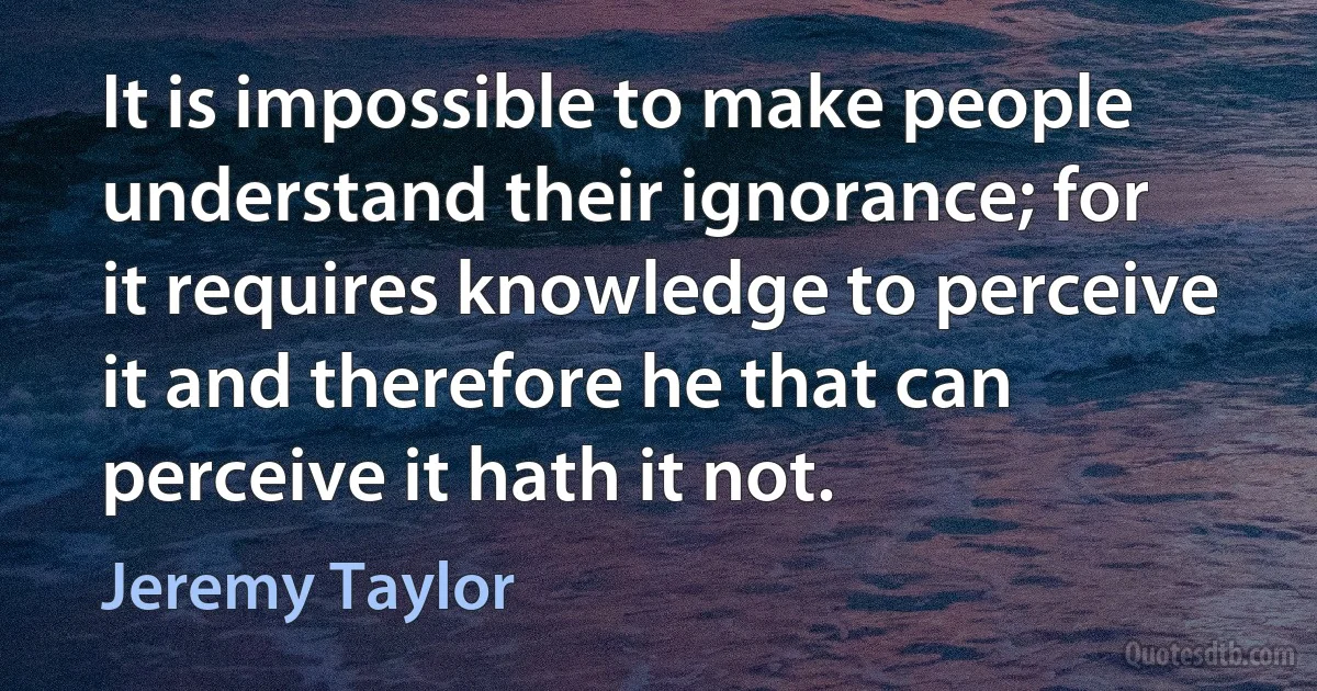 It is impossible to make people understand their ignorance; for it requires knowledge to perceive it and therefore he that can perceive it hath it not. (Jeremy Taylor)