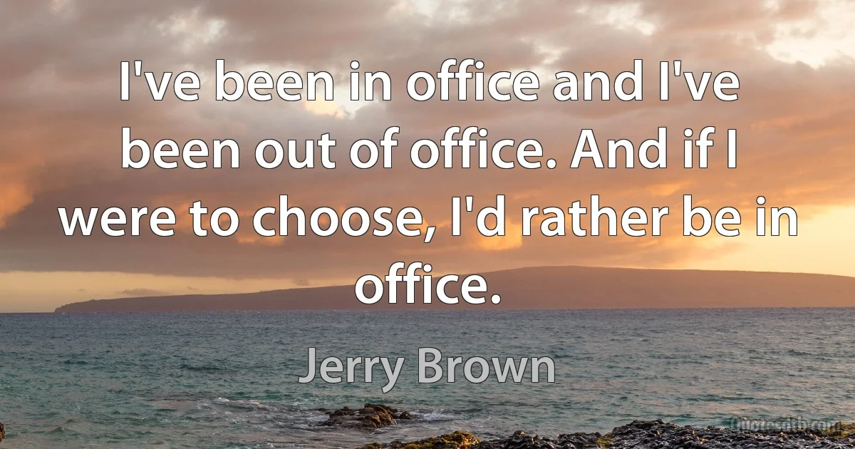 I've been in office and I've been out of office. And if I were to choose, I'd rather be in office. (Jerry Brown)