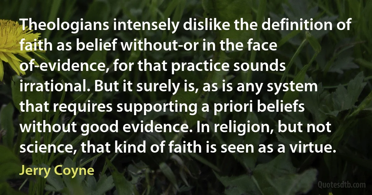 Theologians intensely dislike the definition of faith as belief without-or in the face of-evidence, for that practice sounds irrational. But it surely is, as is any system that requires supporting a priori beliefs without good evidence. In religion, but not science, that kind of faith is seen as a virtue. (Jerry Coyne)