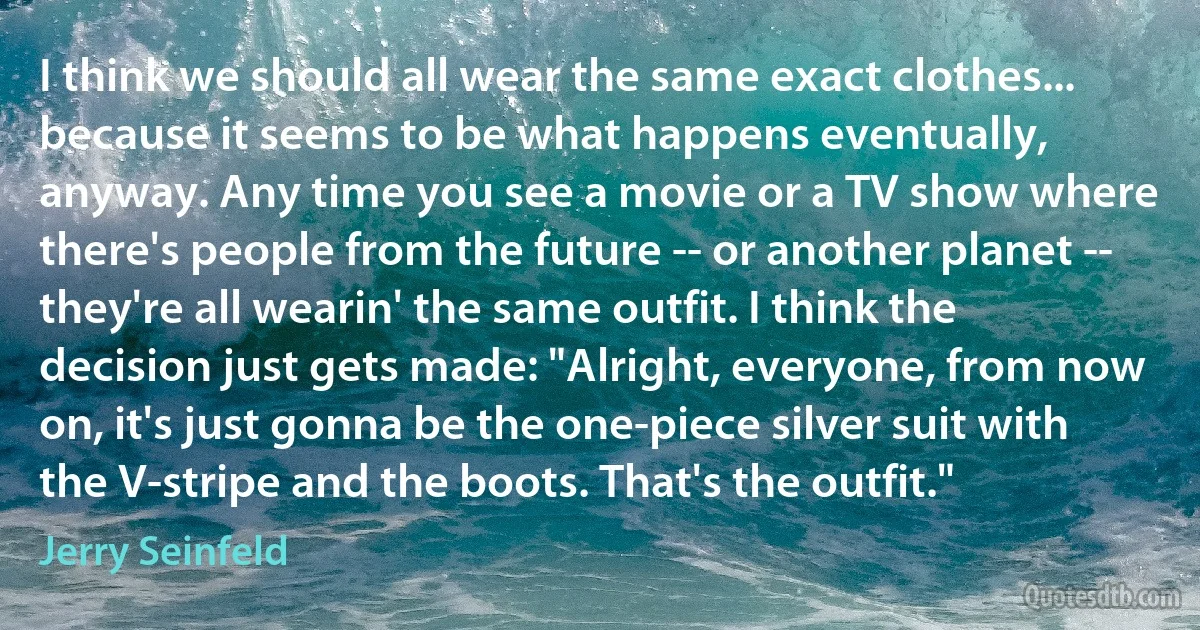 I think we should all wear the same exact clothes... because it seems to be what happens eventually, anyway. Any time you see a movie or a TV show where there's people from the future -- or another planet -- they're all wearin' the same outfit. I think the decision just gets made: "Alright, everyone, from now on, it's just gonna be the one-piece silver suit with the V-stripe and the boots. That's the outfit." (Jerry Seinfeld)