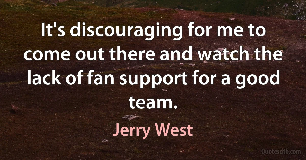 It's discouraging for me to come out there and watch the lack of fan support for a good team. (Jerry West)