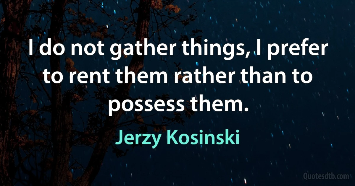 I do not gather things, I prefer to rent them rather than to possess them. (Jerzy Kosinski)