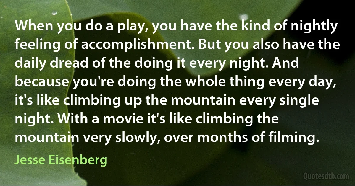 When you do a play, you have the kind of nightly feeling of accomplishment. But you also have the daily dread of the doing it every night. And because you're doing the whole thing every day, it's like climbing up the mountain every single night. With a movie it's like climbing the mountain very slowly, over months of filming. (Jesse Eisenberg)