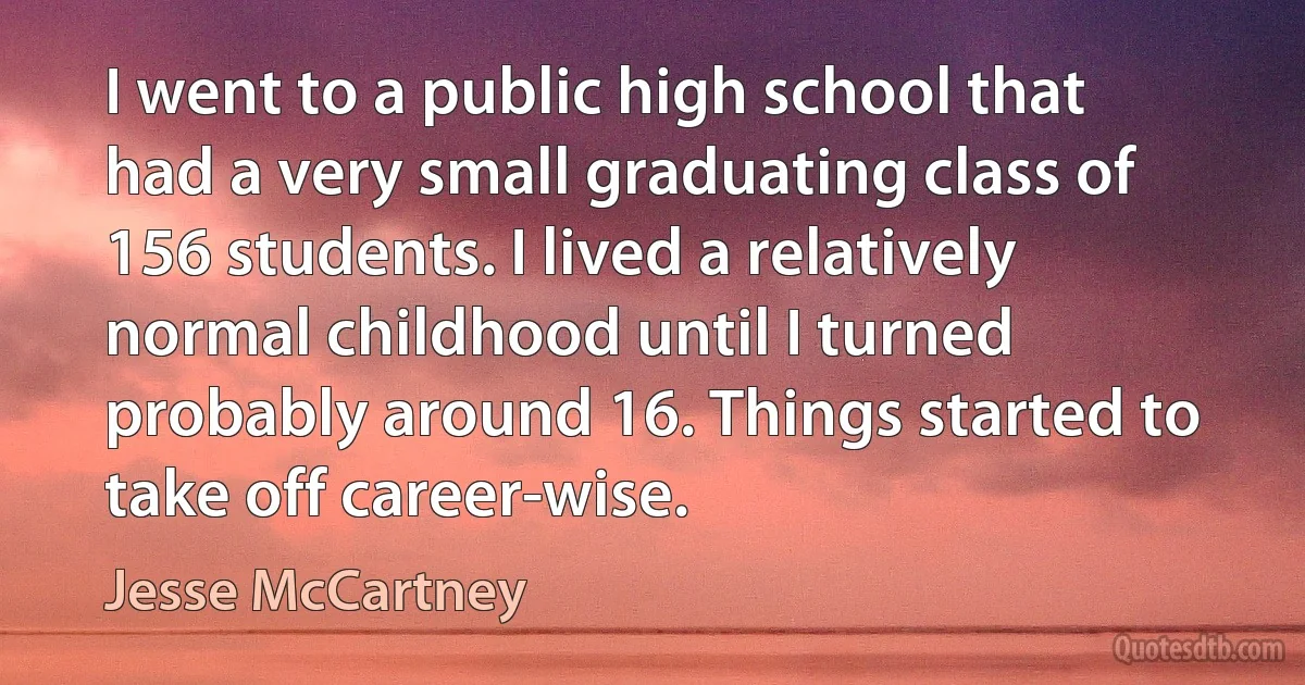 I went to a public high school that had a very small graduating class of 156 students. I lived a relatively normal childhood until I turned probably around 16. Things started to take off career-wise. (Jesse McCartney)