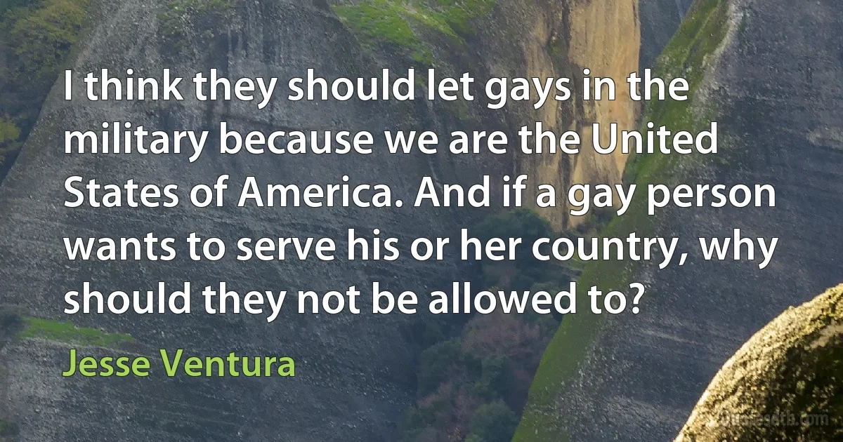 I think they should let gays in the military because we are the United States of America. And if a gay person wants to serve his or her country, why should they not be allowed to? (Jesse Ventura)