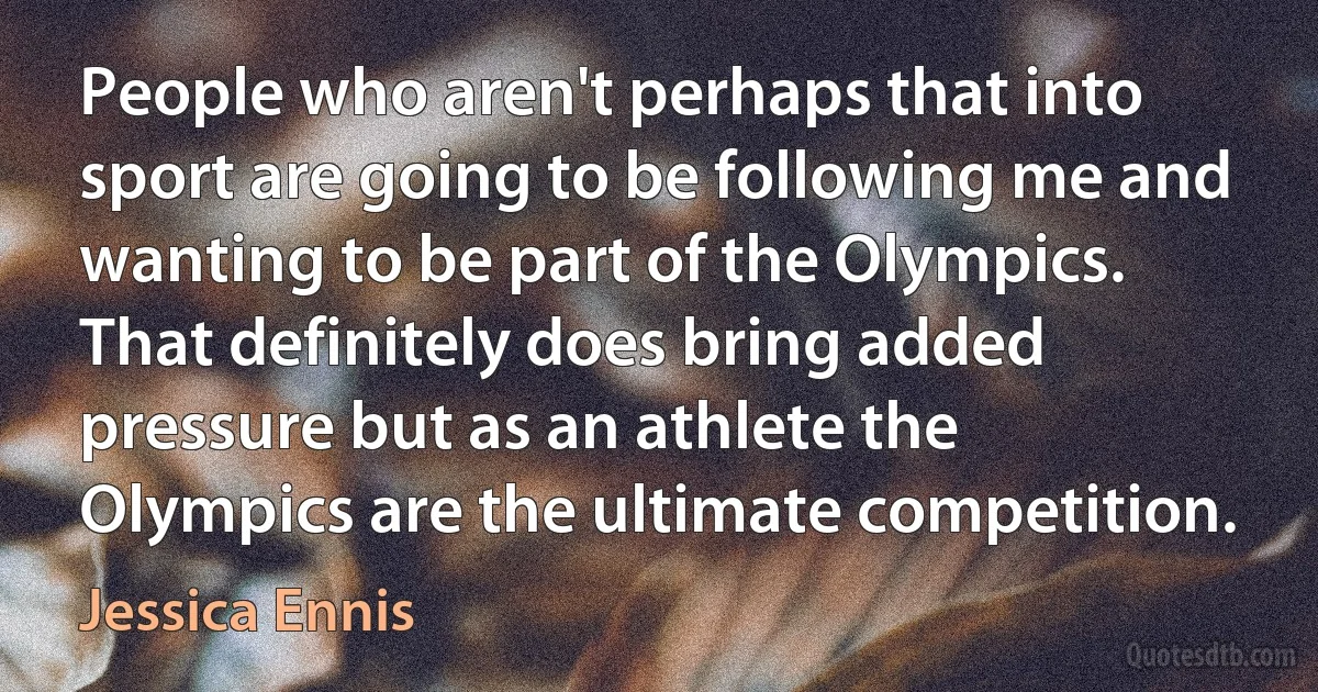 People who aren't perhaps that into sport are going to be following me and wanting to be part of the Olympics. That definitely does bring added pressure but as an athlete the Olympics are the ultimate competition. (Jessica Ennis)