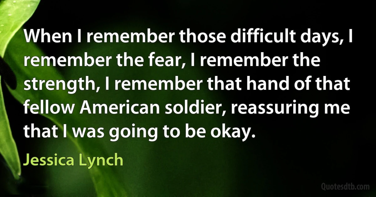 When I remember those difficult days, I remember the fear, I remember the strength, I remember that hand of that fellow American soldier, reassuring me that I was going to be okay. (Jessica Lynch)