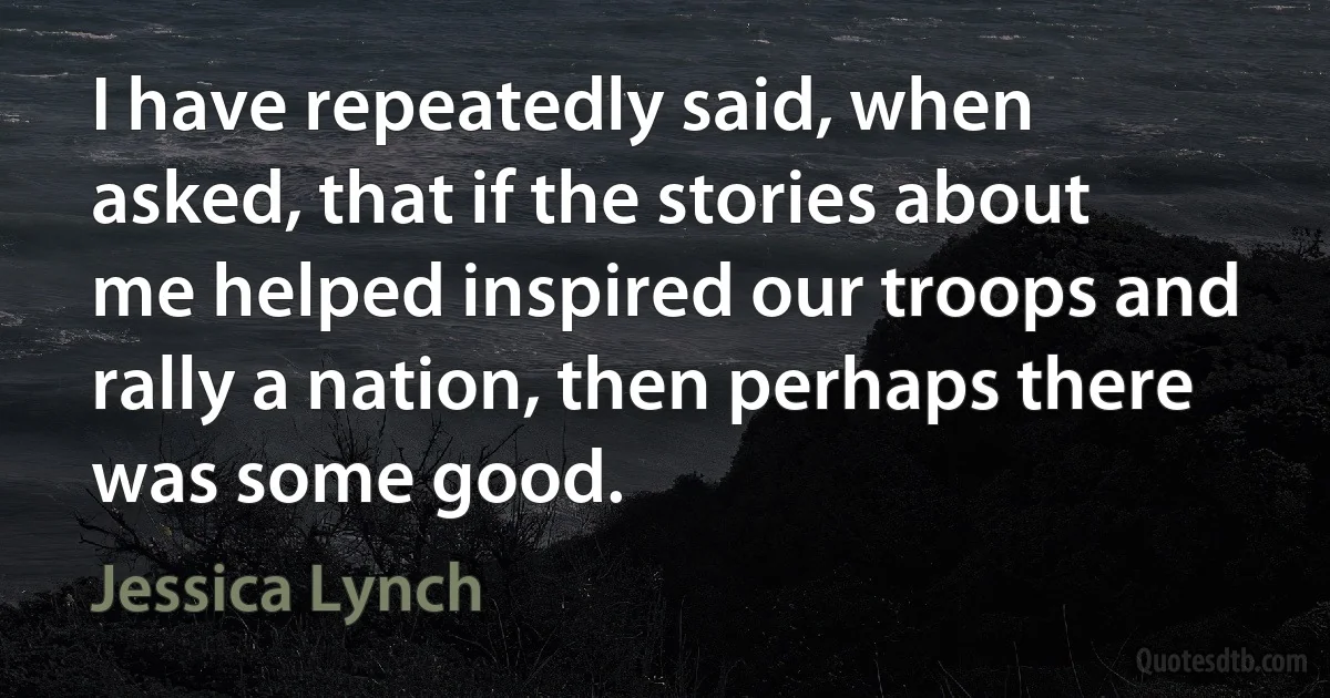 I have repeatedly said, when asked, that if the stories about me helped inspired our troops and rally a nation, then perhaps there was some good. (Jessica Lynch)