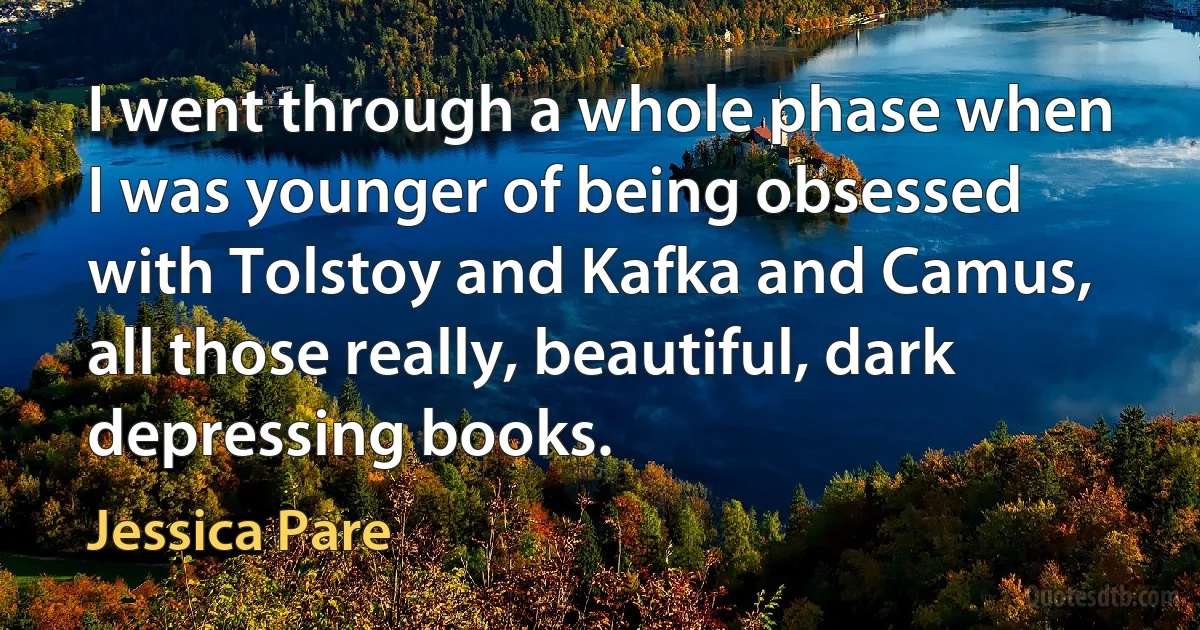 I went through a whole phase when I was younger of being obsessed with Tolstoy and Kafka and Camus, all those really, beautiful, dark depressing books. (Jessica Pare)