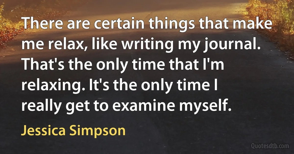 There are certain things that make me relax, like writing my journal. That's the only time that I'm relaxing. It's the only time I really get to examine myself. (Jessica Simpson)