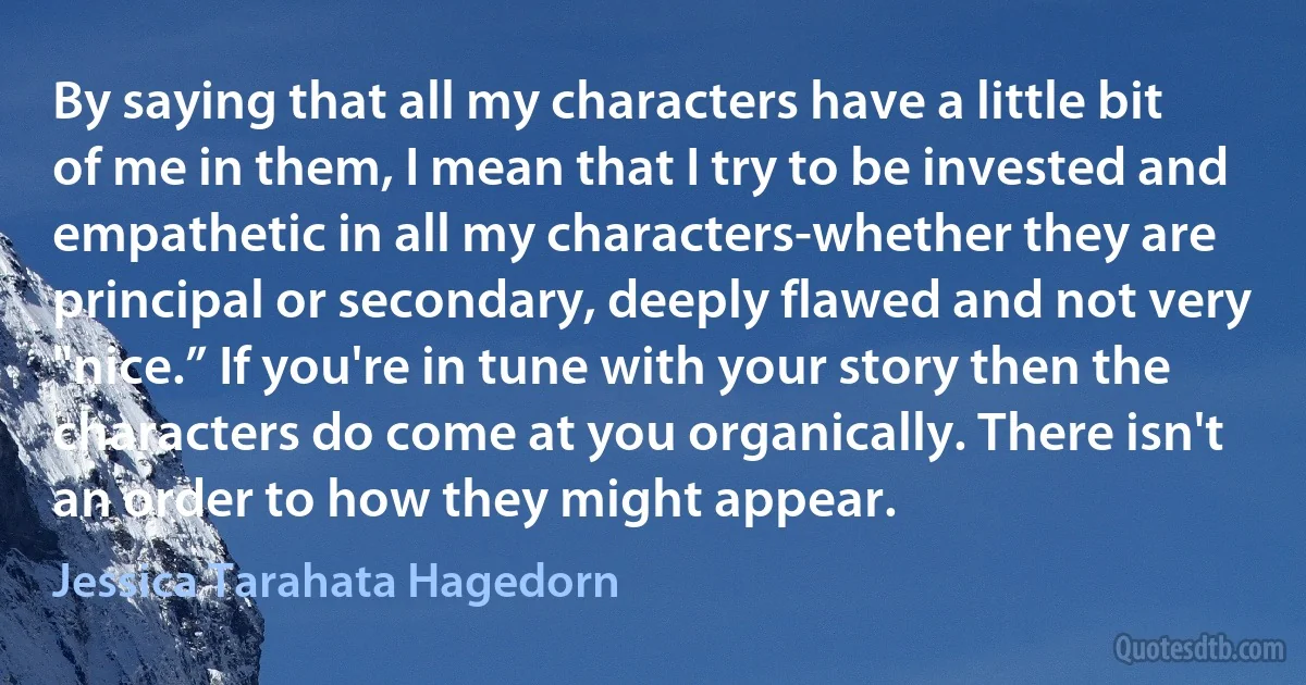 By saying that all my characters have a little bit of me in them, I mean that I try to be invested and empathetic in all my characters-whether they are principal or secondary, deeply flawed and not very "nice.” If you're in tune with your story then the characters do come at you organically. There isn't an order to how they might appear. (Jessica Tarahata Hagedorn)