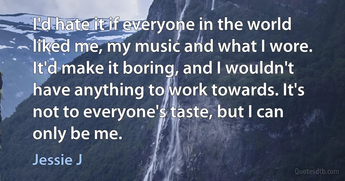 I'd hate it if everyone in the world liked me, my music and what I wore. It'd make it boring, and I wouldn't have anything to work towards. It's not to everyone's taste, but I can only be me. (Jessie J)