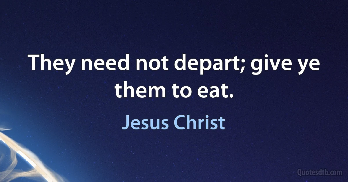 They need not depart; give ye them to eat. (Jesus Christ)