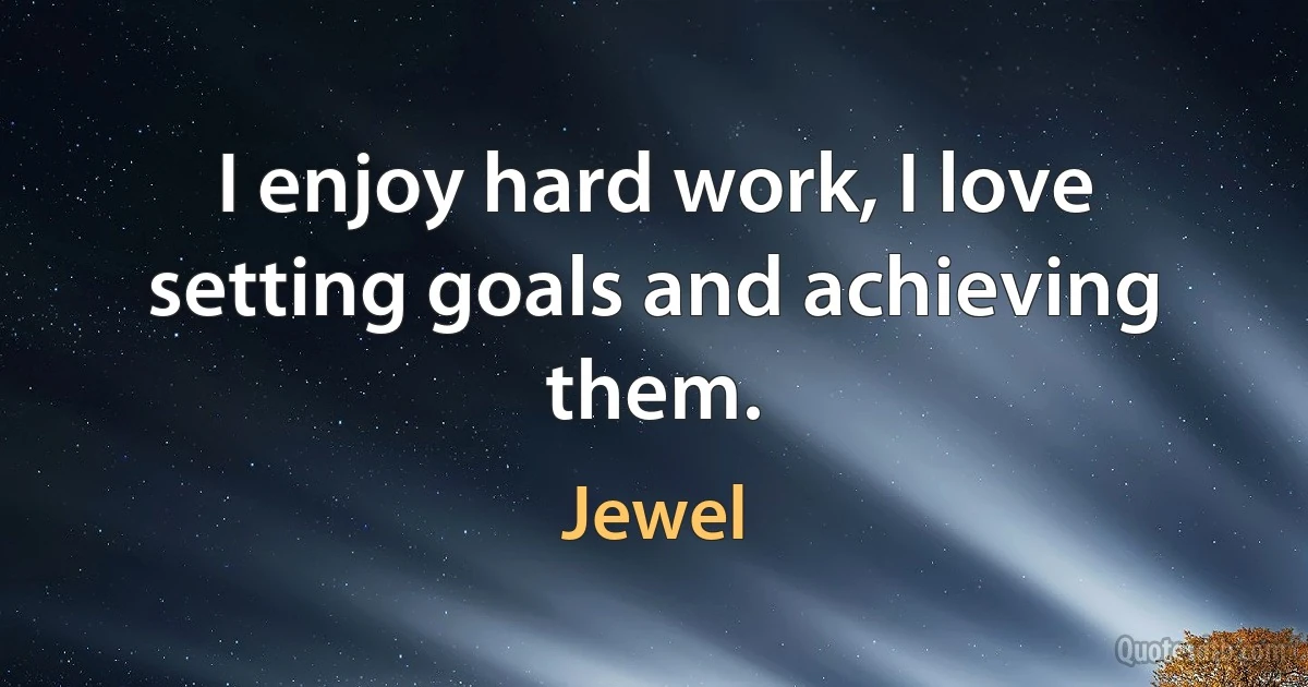 I enjoy hard work, I love setting goals and achieving them. (Jewel)