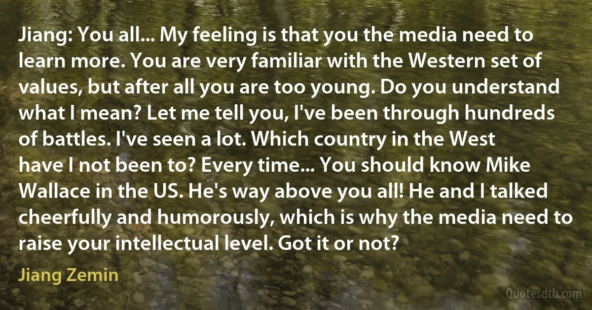 Jiang: You all... My feeling is that you the media need to learn more. You are very familiar with the Western set of values, but after all you are too young. Do you understand what I mean? Let me tell you, I've been through hundreds of battles. I've seen a lot. Which country in the West have I not been to? Every time... You should know Mike Wallace in the US. He's way above you all! He and I talked cheerfully and humorously, which is why the media need to raise your intellectual level. Got it or not? (Jiang Zemin)