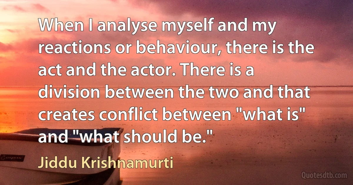 When I analyse myself and my reactions or behaviour, there is the act and the actor. There is a division between the two and that creates conflict between "what is" and "what should be." (Jiddu Krishnamurti)