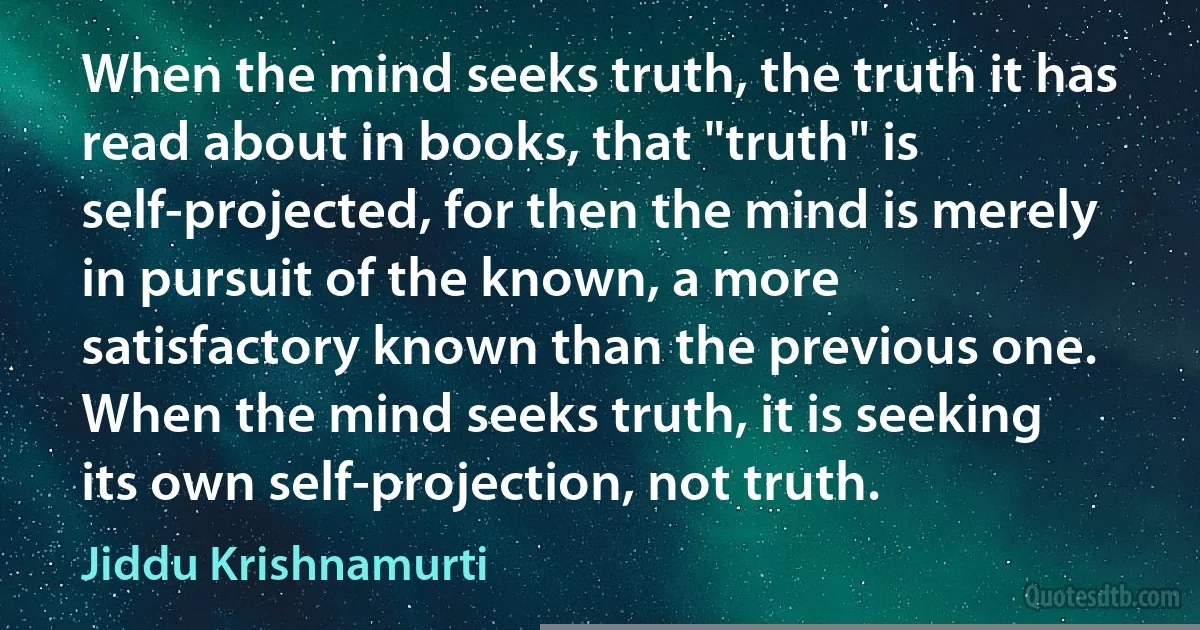 When the mind seeks truth, the truth it has read about in books, that "truth" is self-projected, for then the mind is merely in pursuit of the known, a more satisfactory known than the previous one. When the mind seeks truth, it is seeking its own self-projection, not truth. (Jiddu Krishnamurti)