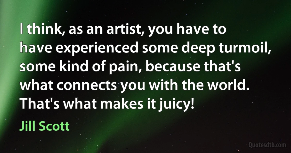 I think, as an artist, you have to have experienced some deep turmoil, some kind of pain, because that's what connects you with the world. That's what makes it juicy! (Jill Scott)