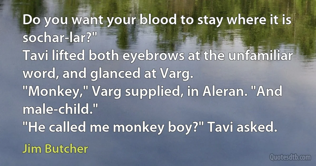 Do you want your blood to stay where it is sochar-lar?"
Tavi lifted both eyebrows at the unfamiliar word, and glanced at Varg.
"Monkey," Varg supplied, in Aleran. "And male-child."
"He called me monkey boy?" Tavi asked. (Jim Butcher)