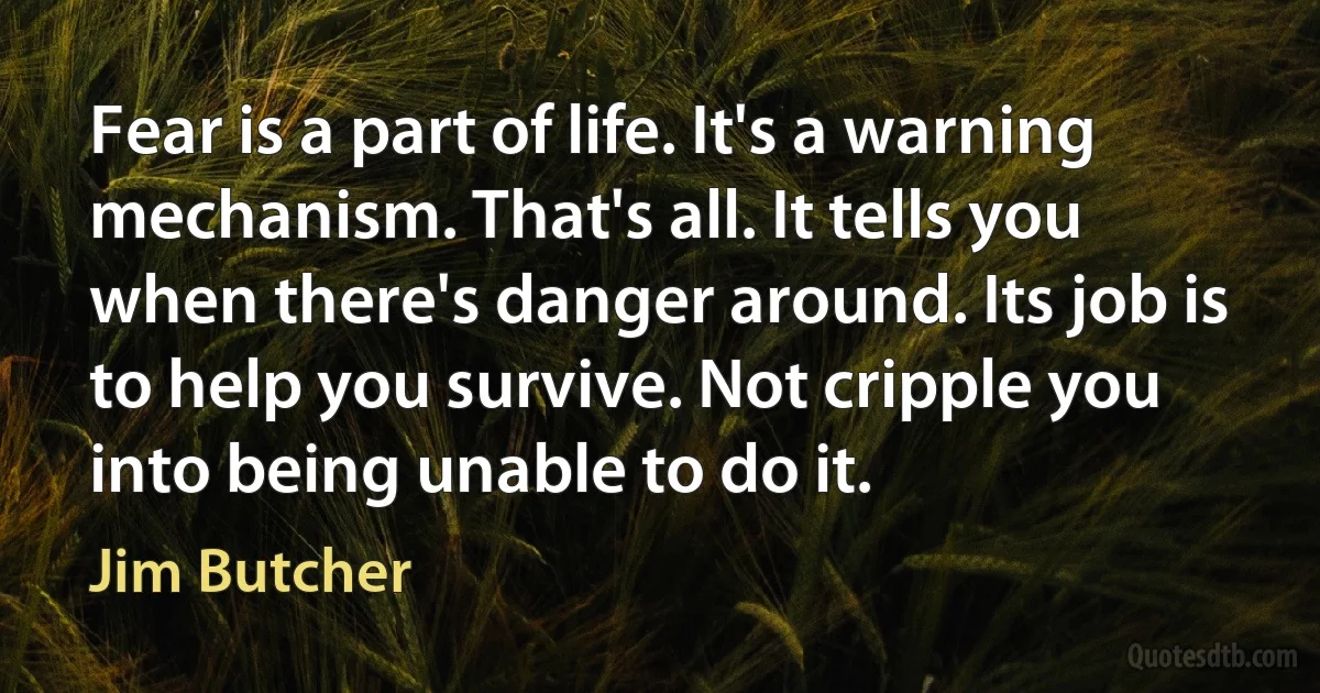 Fear is a part of life. It's a warning mechanism. That's all. It tells you when there's danger around. Its job is to help you survive. Not cripple you into being unable to do it. (Jim Butcher)