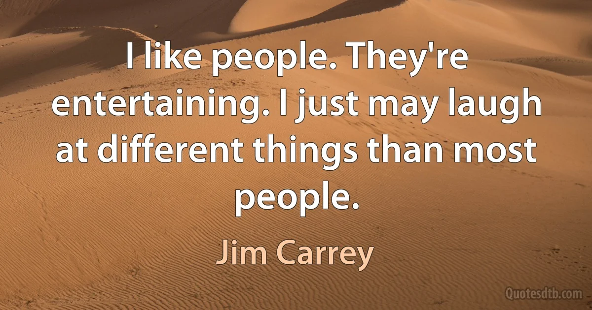 I like people. They're entertaining. I just may laugh at different things than most people. (Jim Carrey)