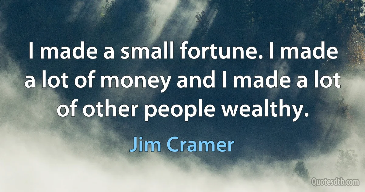 I made a small fortune. I made a lot of money and I made a lot of other people wealthy. (Jim Cramer)