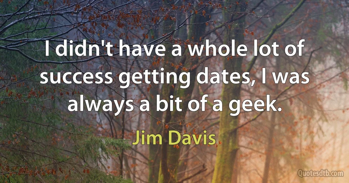 I didn't have a whole lot of success getting dates, I was always a bit of a geek. (Jim Davis)