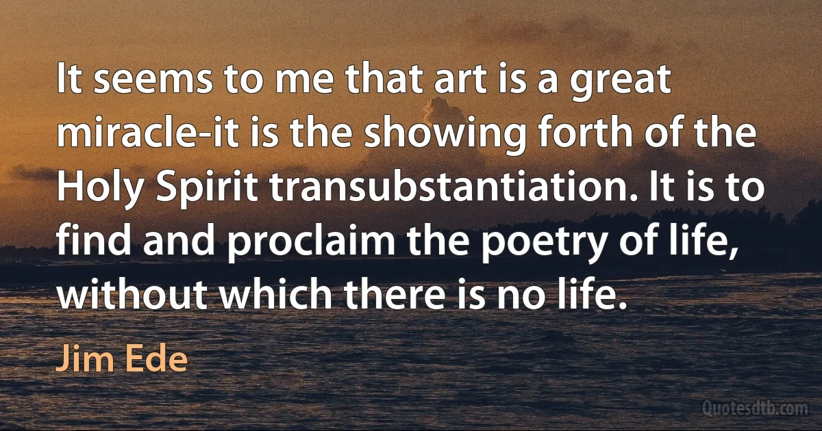 It seems to me that art is a great miracle-it is the showing forth of the Holy Spirit transubstantiation. It is to find and proclaim the poetry of life, without which there is no life. (Jim Ede)