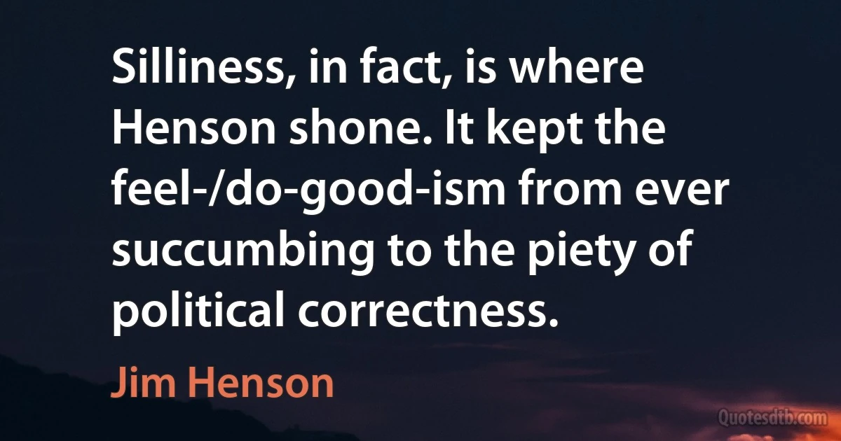 Silliness, in fact, is where Henson shone. It kept the feel-/do-good-ism from ever succumbing to the piety of political correctness. (Jim Henson)