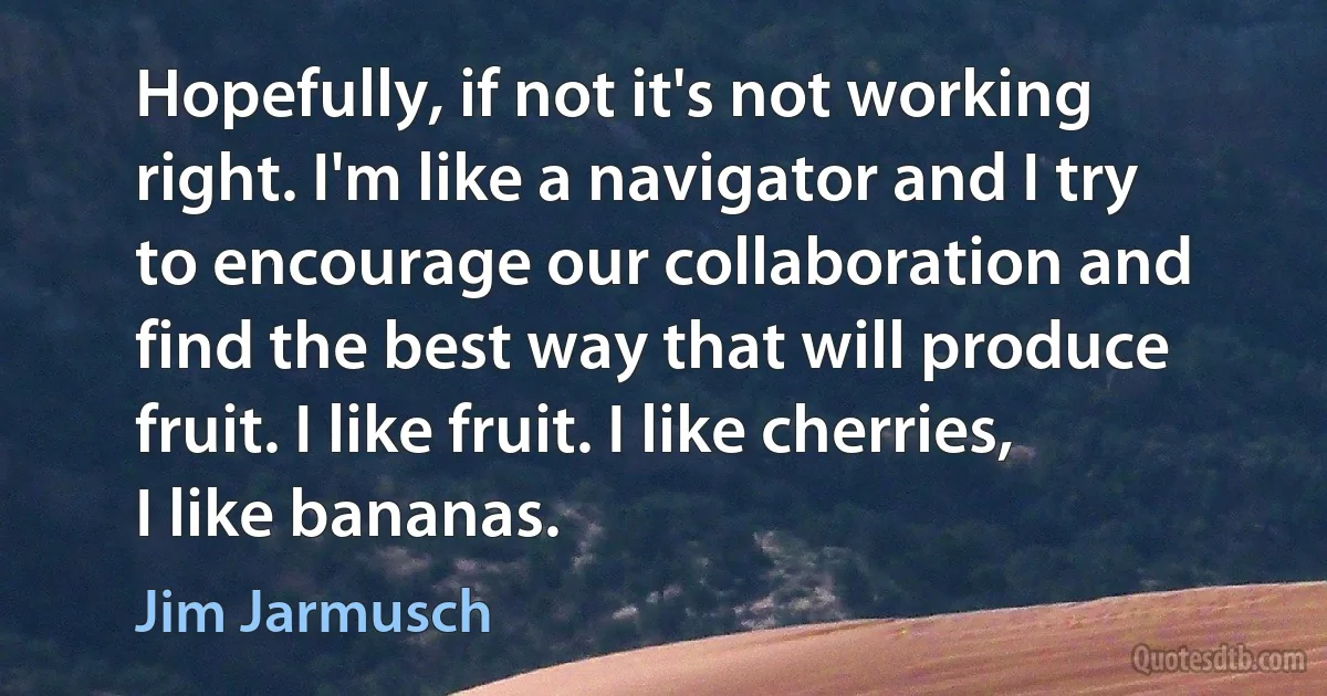 Hopefully, if not it's not working right. I'm like a navigator and I try to encourage our collaboration and find the best way that will produce fruit. I like fruit. I like cherries, I like bananas. (Jim Jarmusch)