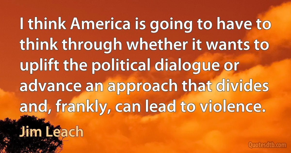 I think America is going to have to think through whether it wants to uplift the political dialogue or advance an approach that divides and, frankly, can lead to violence. (Jim Leach)