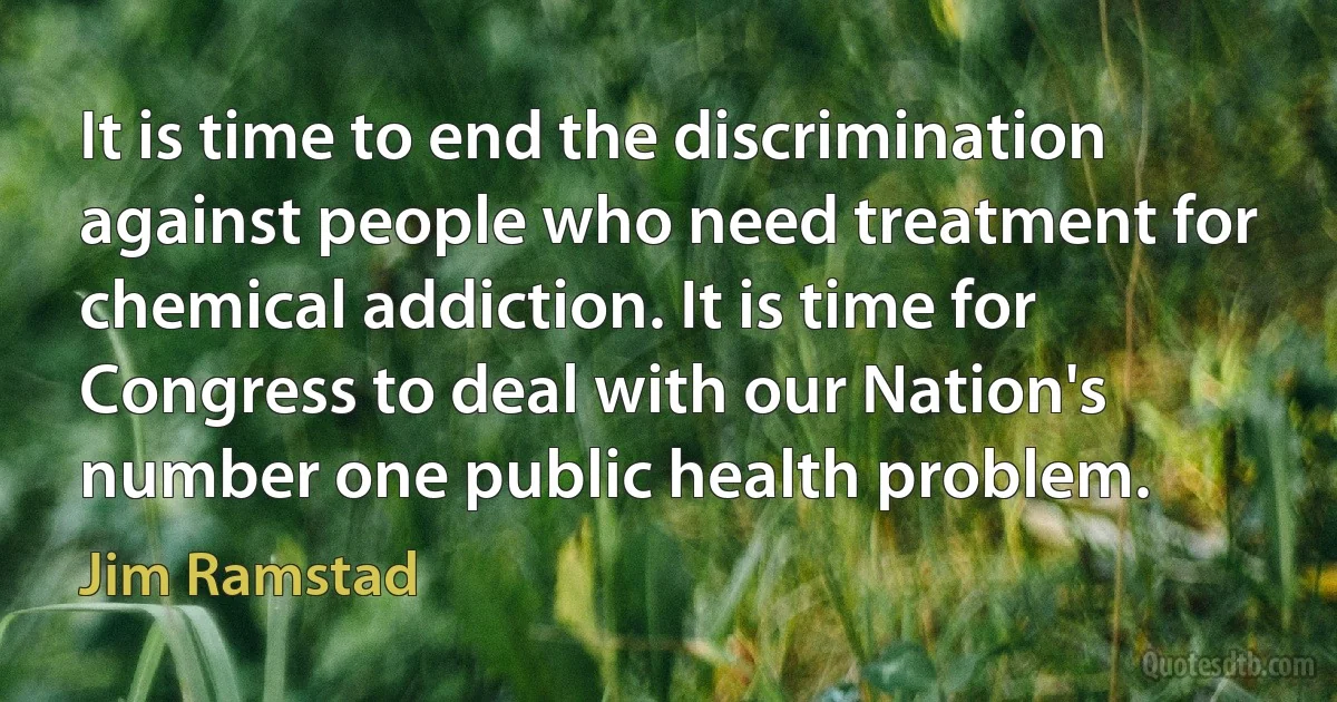 It is time to end the discrimination against people who need treatment for chemical addiction. It is time for Congress to deal with our Nation's number one public health problem. (Jim Ramstad)