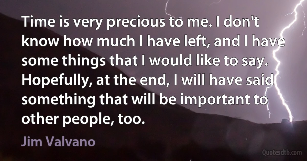 Time is very precious to me. I don't know how much I have left, and I have some things that I would like to say. Hopefully, at the end, I will have said something that will be important to other people, too. (Jim Valvano)