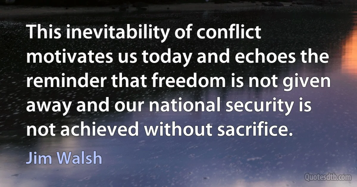 This inevitability of conflict motivates us today and echoes the reminder that freedom is not given away and our national security is not achieved without sacrifice. (Jim Walsh)