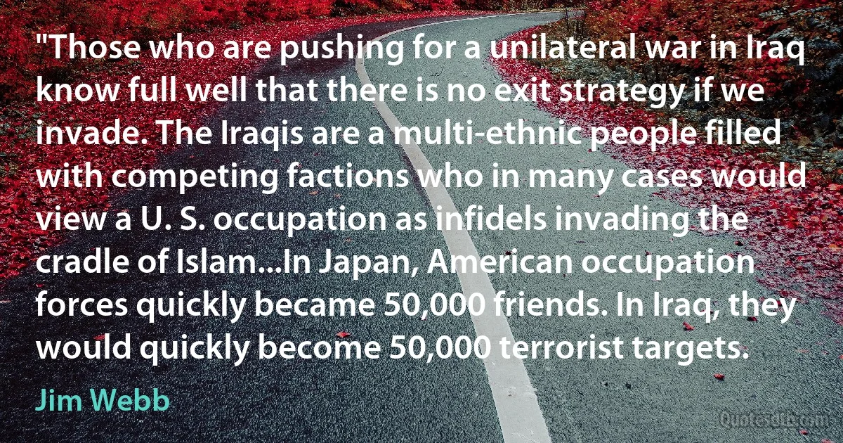 "Those who are pushing for a unilateral war in Iraq know full well that there is no exit strategy if we invade. The Iraqis are a multi-ethnic people filled with competing factions who in many cases would view a U. S. occupation as infidels invading the cradle of Islam...In Japan, American occupation forces quickly became 50,000 friends. In Iraq, they would quickly become 50,000 terrorist targets. (Jim Webb)