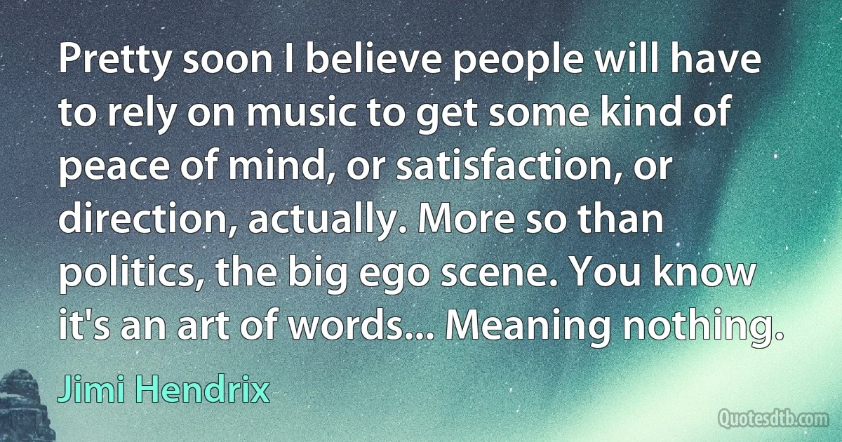 Pretty soon I believe people will have to rely on music to get some kind of peace of mind, or satisfaction, or direction, actually. More so than politics, the big ego scene. You know it's an art of words... Meaning nothing. (Jimi Hendrix)