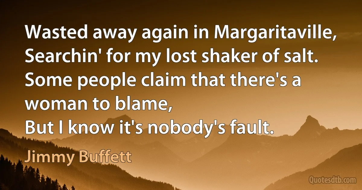 Wasted away again in Margaritaville,
Searchin' for my lost shaker of salt.
Some people claim that there's a woman to blame,
But I know it's nobody's fault. (Jimmy Buffett)