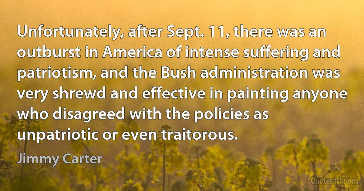 Unfortunately, after Sept. 11, there was an outburst in America of intense suffering and patriotism, and the Bush administration was very shrewd and effective in painting anyone who disagreed with the policies as unpatriotic or even traitorous. (Jimmy Carter)