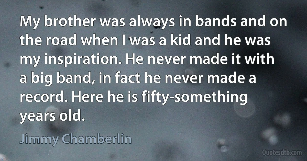 My brother was always in bands and on the road when I was a kid and he was my inspiration. He never made it with a big band, in fact he never made a record. Here he is fifty-something years old. (Jimmy Chamberlin)