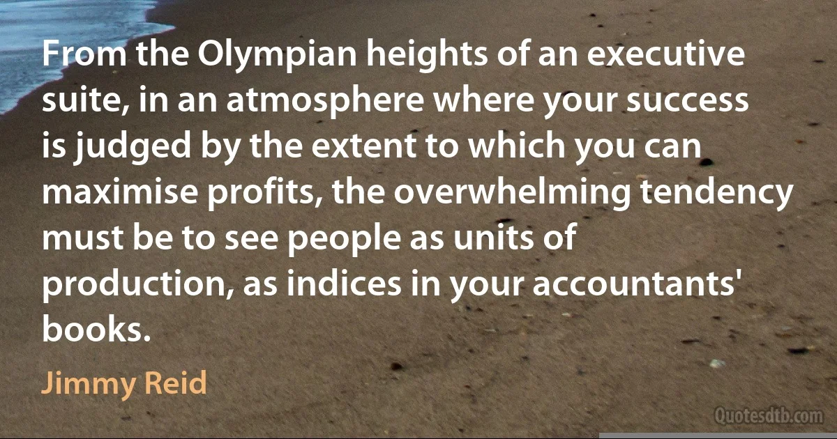 From the Olympian heights of an executive suite, in an atmosphere where your success is judged by the extent to which you can maximise profits, the overwhelming tendency must be to see people as units of production, as indices in your accountants' books. (Jimmy Reid)