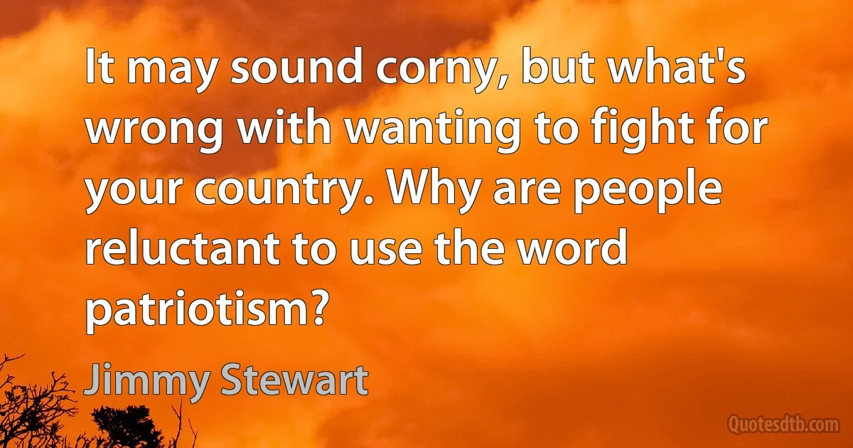 It may sound corny, but what's wrong with wanting to fight for your country. Why are people reluctant to use the word patriotism? (Jimmy Stewart)