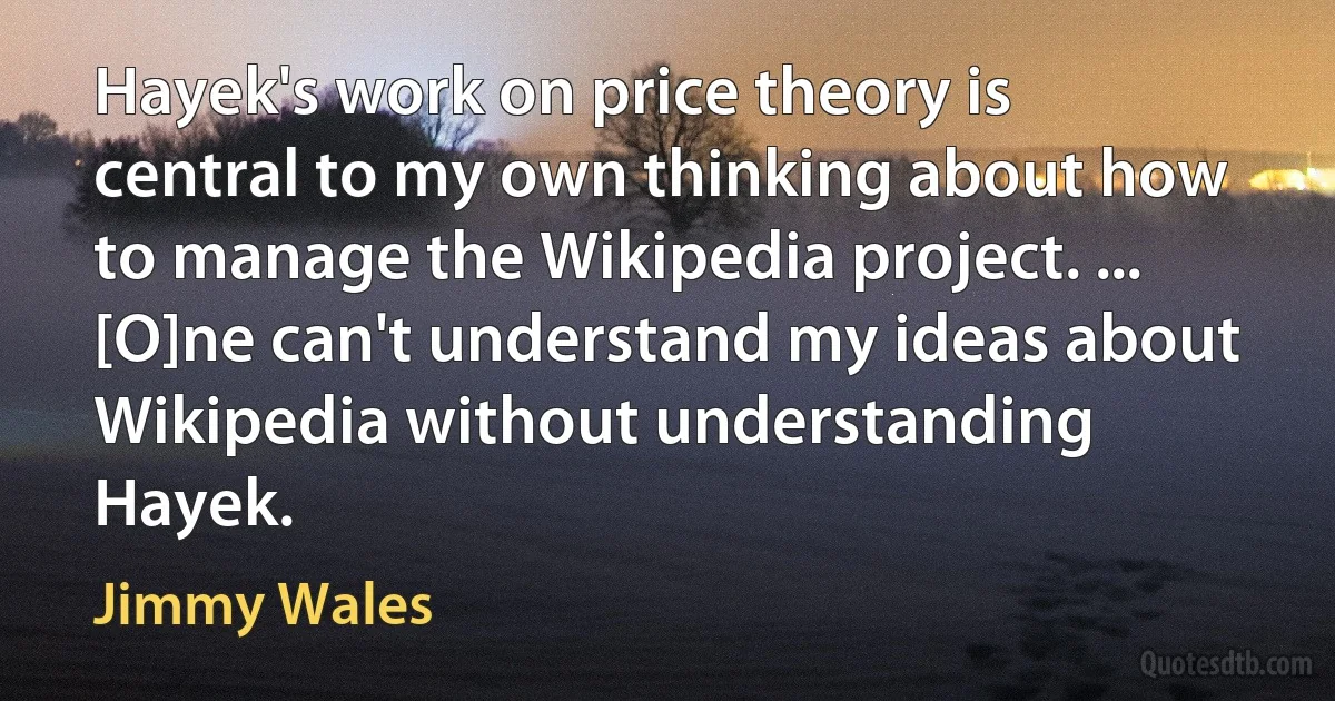 Hayek's work on price theory is central to my own thinking about how to manage the Wikipedia project. ... [O]ne can't understand my ideas about Wikipedia without understanding Hayek. (Jimmy Wales)