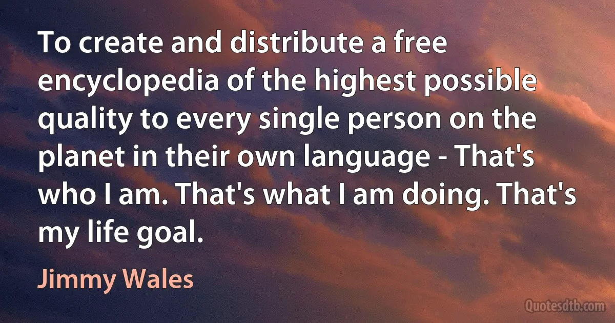 To create and distribute a free encyclopedia of the highest possible quality to every single person on the planet in their own language - That's who I am. That's what I am doing. That's my life goal. (Jimmy Wales)